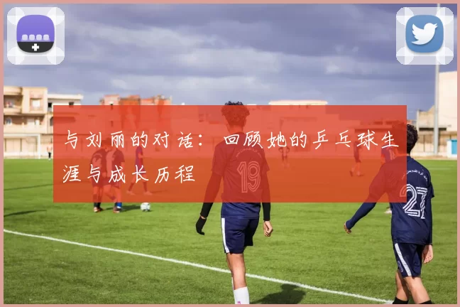 与刘丽的对话：回顾她的乒乓球生涯与成长历程