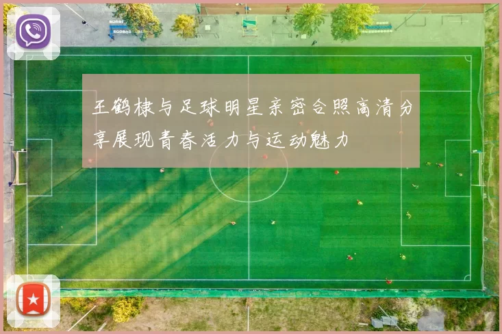 王鹤棣与足球明星亲密合照高清分享展现青春活力与运动魅力