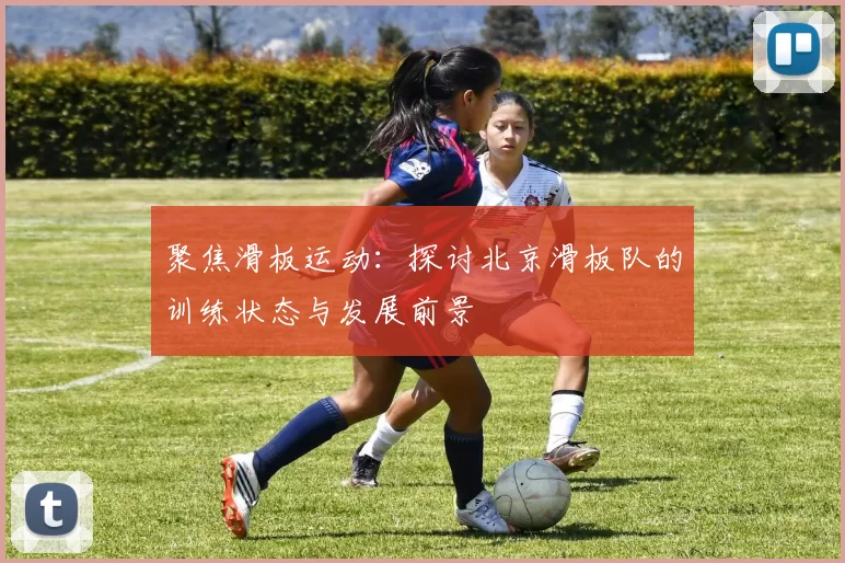 聚焦滑板运动：探讨北京滑板队的训练状态与发展前景