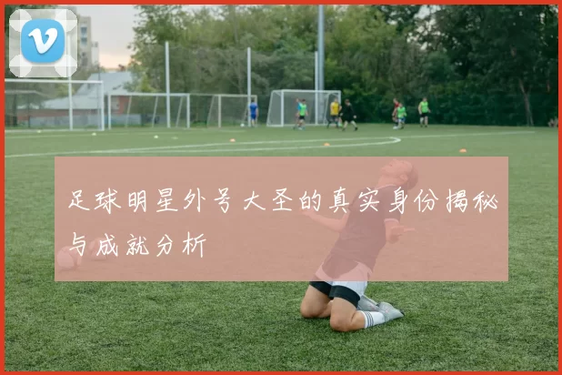 足球明星外号大圣的真实身份揭秘与成就分析