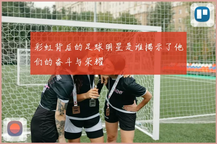 彩虹背后的足球明星是谁揭示了他们的奋斗与荣耀