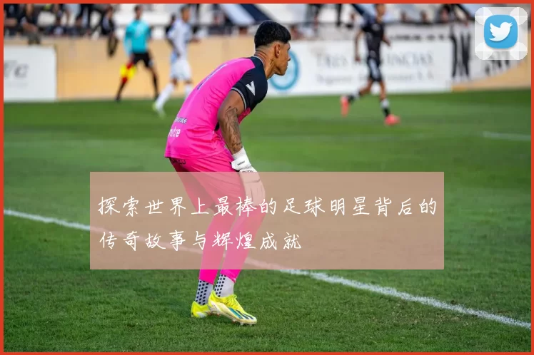 探索世界上最棒的足球明星背后的传奇故事与辉煌成就