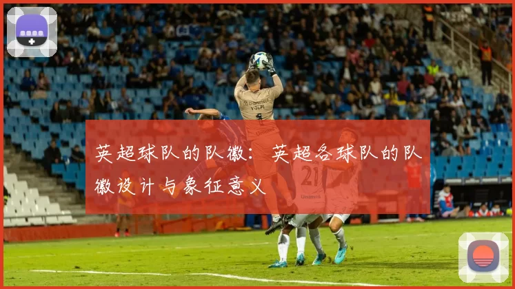 英超球队的队徽：英超各球队的队徽设计与象征意义