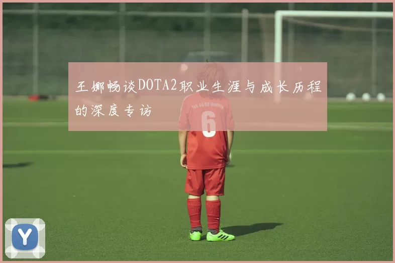 王娜畅谈DOTA2职业生涯与成长历程的深度专访