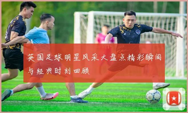 英国足球明星风采大盘点精彩瞬间与经典时刻回顾