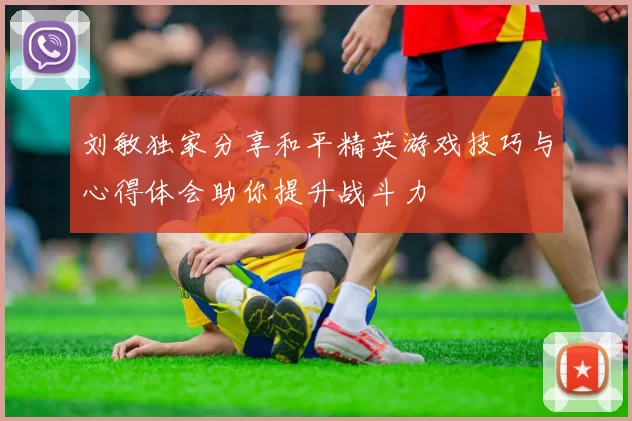 刘敏独家分享和平精英游戏技巧与心得体会助你提升战斗力