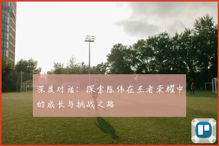 深度对话：探索陈伟在王者荣耀中的成长与挑战之路