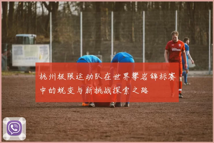 杭州极限运动队在世界攀岩锦标赛中的蜕变与新挑战探索之路