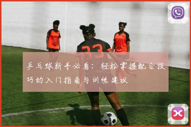 乒乓球新手必看：轻松掌握配合技巧的入门指南与训练建议