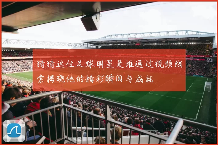 猜猜这位足球明星是谁通过视频线索揭晓他的精彩瞬间与成就