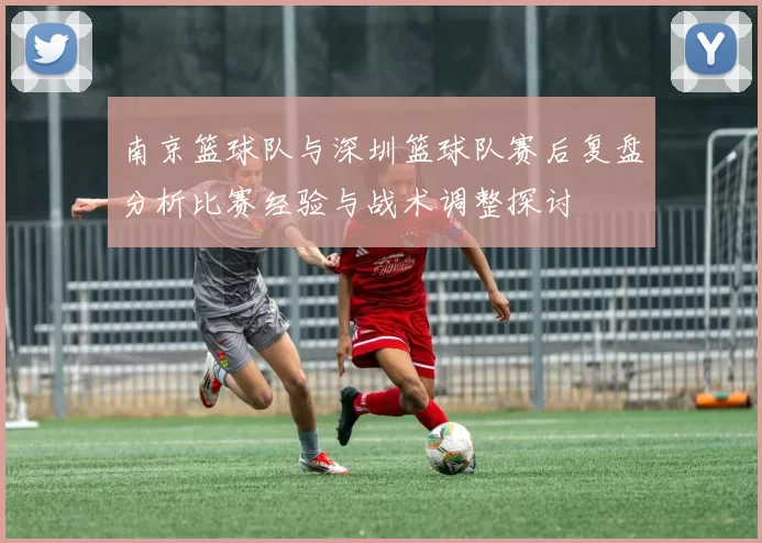 南京篮球队与深圳篮球队赛后复盘分析比赛经验与战术调整探讨