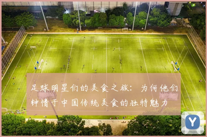 足球明星们的美食之旅：为何他们钟情于中国传统美食的独特魅力