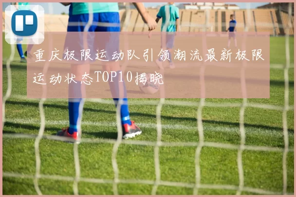 重庆极限运动队引领潮流最新极限运动状态TOP10揭晓