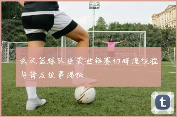 武汉篮球队逆袭世锦赛的辉煌征程与背后故事揭秘