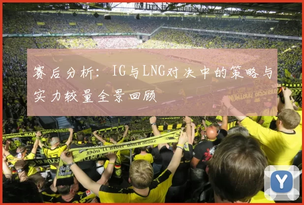 赛后分析：IG与LNG对决中的策略与实力较量全景回顾