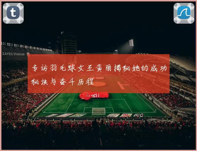 专访羽毛球女王黄丽揭秘她的成功秘诀与奋斗历程
