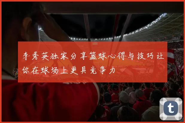 李秀英独家分享篮球心得与技巧让你在球场上更具竞争力