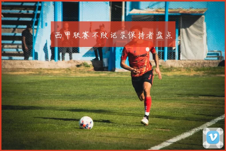 西甲联赛不败记录保持者盘点