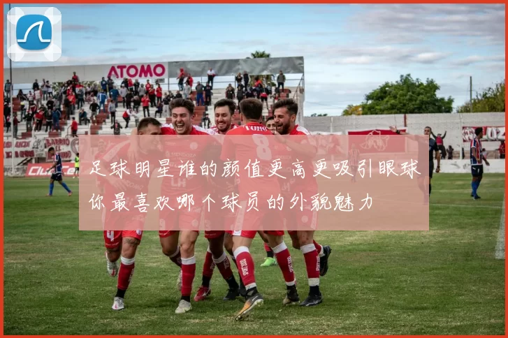 足球明星谁的颜值更高更吸引眼球你最喜欢哪个球员的外貌魅力