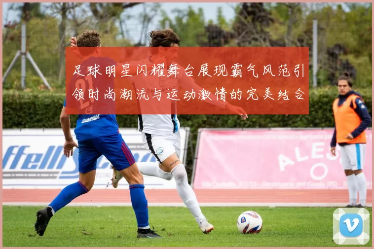 足球明星闪耀舞台展现霸气风范引领时尚潮流与运动激情的完美结合