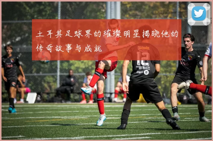 土耳其足球界的璀璨明星揭晓他的传奇故事与成就