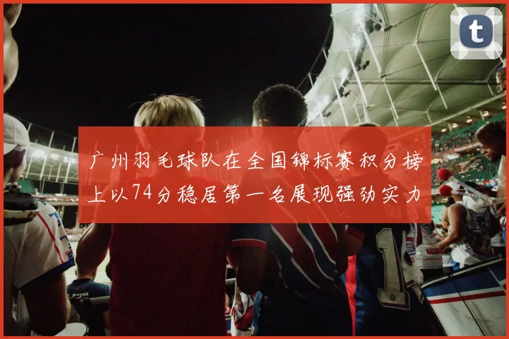 广州羽毛球队在全国锦标赛积分榜上以74分稳居第一名展现强劲实力