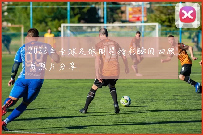 2022年全球足球明星精彩瞬间回顾与照片分享