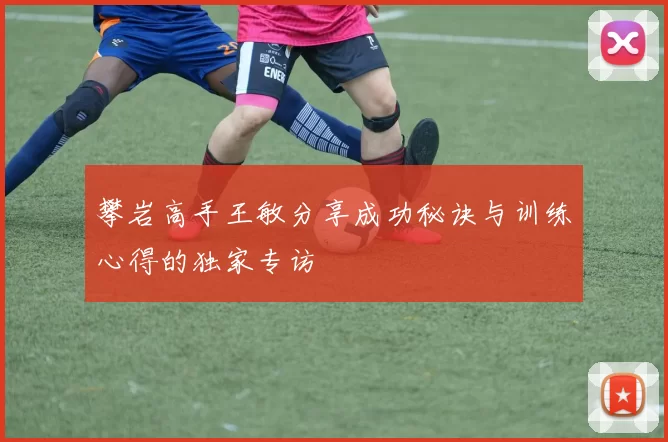 攀岩高手王敏分享成功秘诀与训练心得的独家专访