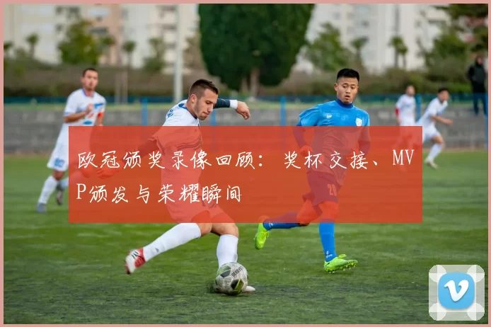 欧冠颁奖录像回顾：奖杯交接、MVP颁发与荣耀瞬间