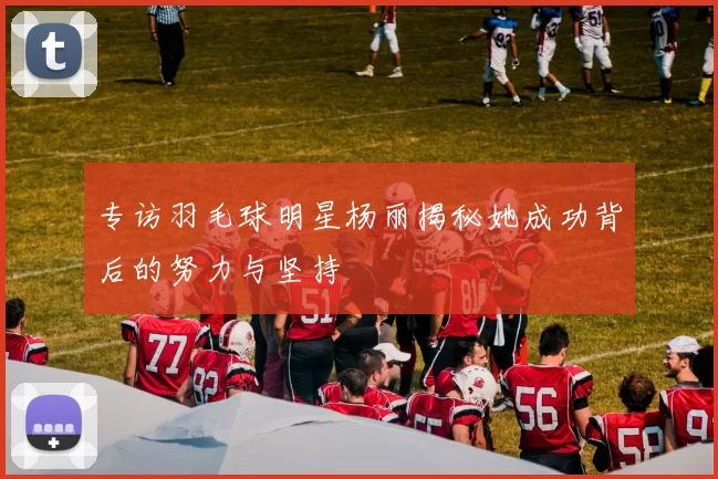 专访羽毛球明星杨丽揭秘她成功背后的努力与坚持
