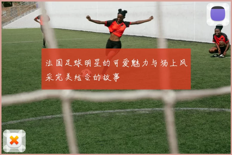法国足球明星的可爱魅力与场上风采完美结合的故事