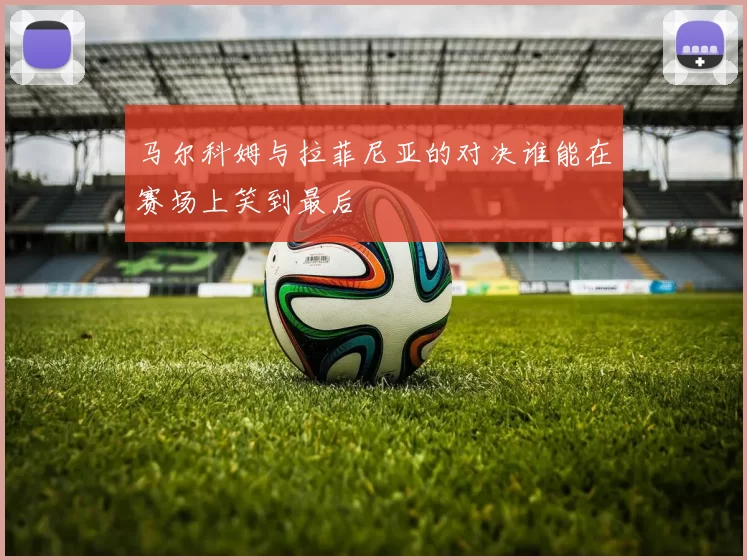 马尔科姆与拉菲尼亚的对决谁能在赛场上笑到最后