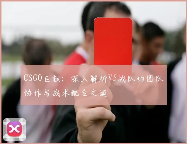 CSGO巨献：深入解析V5战队的团队协作与战术配合之道