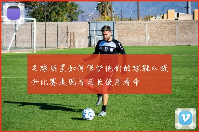 足球明星如何保护他们的球鞋以提升比赛表现与延长使用寿命