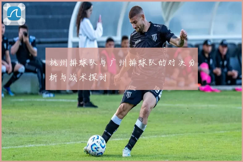 杭州排球队与广州排球队的对决分析与战术探讨