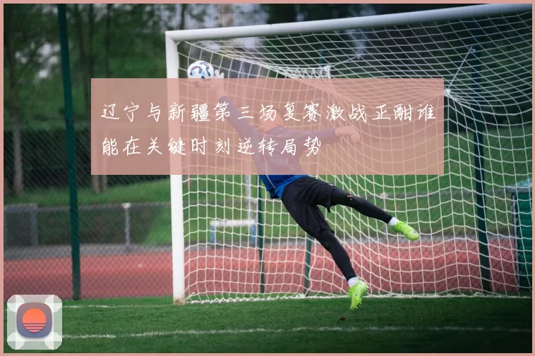 辽宁与新疆第三场复赛激战正酣谁能在关键时刻逆转局势
