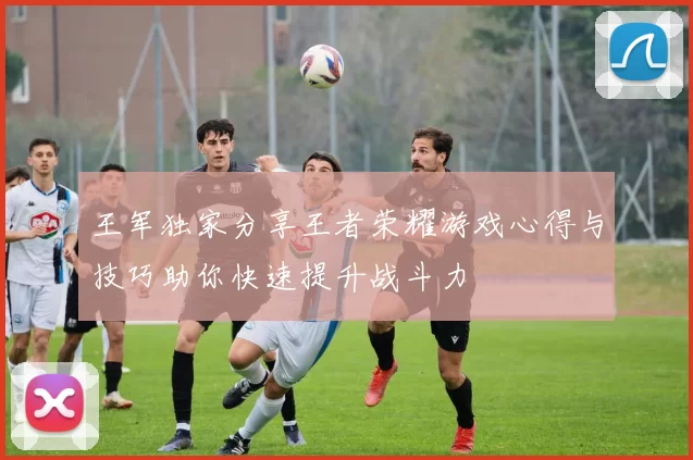 王军独家分享王者荣耀游戏心得与技巧助你快速提升战斗力