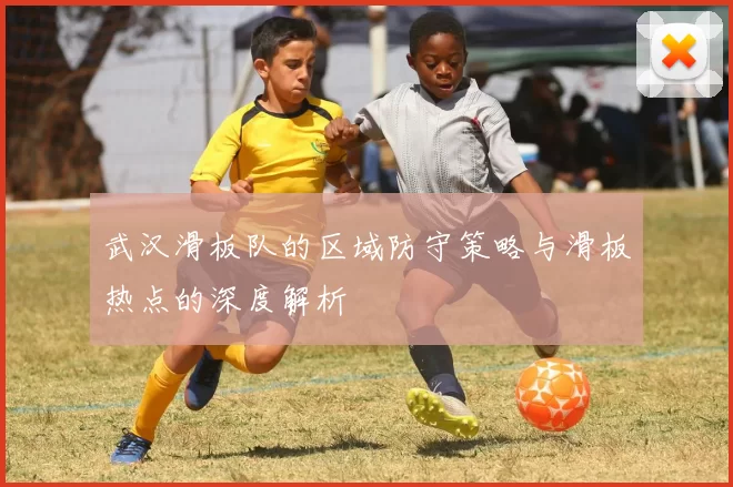 武汉滑板队的区域防守策略与滑板热点的深度解析