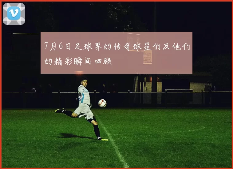 7月6日足球界的传奇球星们及他们的精彩瞬间回顾