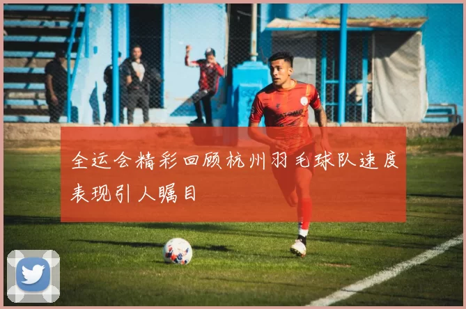 全运会精彩回顾杭州羽毛球队速度表现引人瞩目