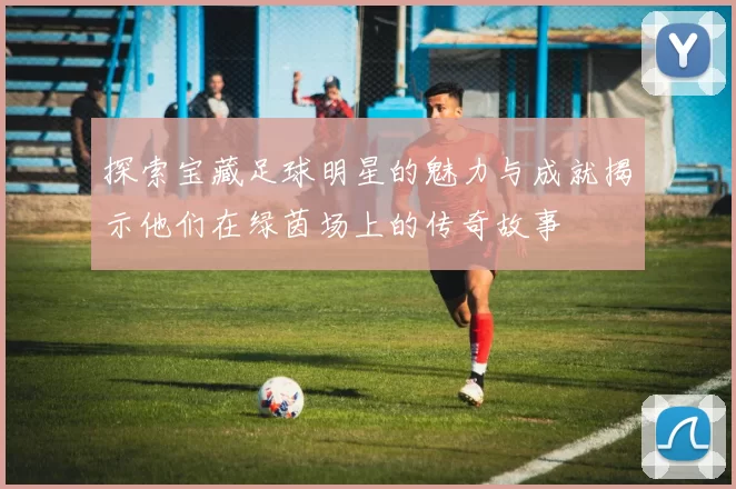 探索宝藏足球明星的魅力与成就揭示他们在绿茵场上的传奇故事