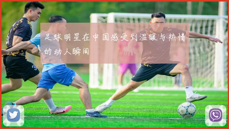 足球明星在中国感受到温暖与热情的动人瞬间