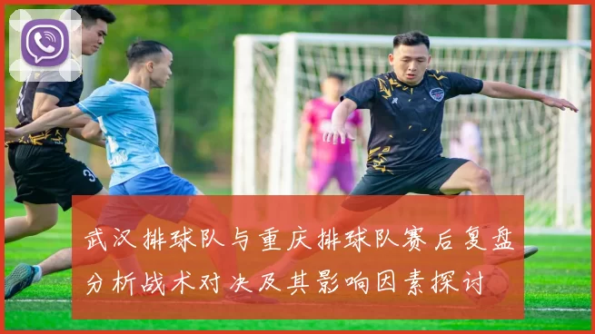 武汉排球队与重庆排球队赛后复盘分析战术对决及其影响因素探讨