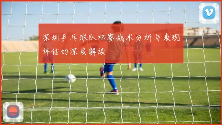 深圳乒乓球队杯赛战术分析与表现评估的深度解读