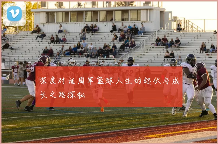 深度对话周军篮球人生的起伏与成长之路探秘