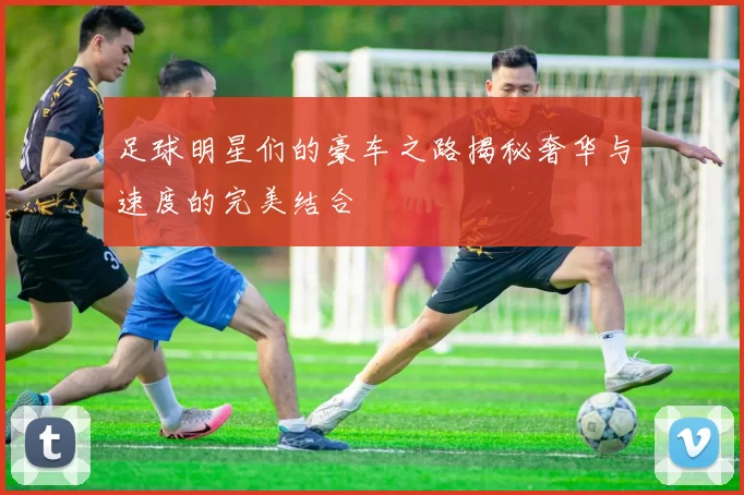 足球明星们的豪车之路揭秘奢华与速度的完美结合