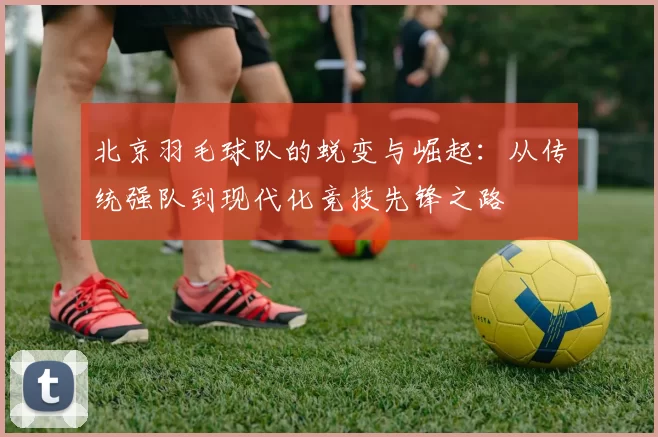 北京羽毛球队的蜕变与崛起：从传统强队到现代化竞技先锋之路