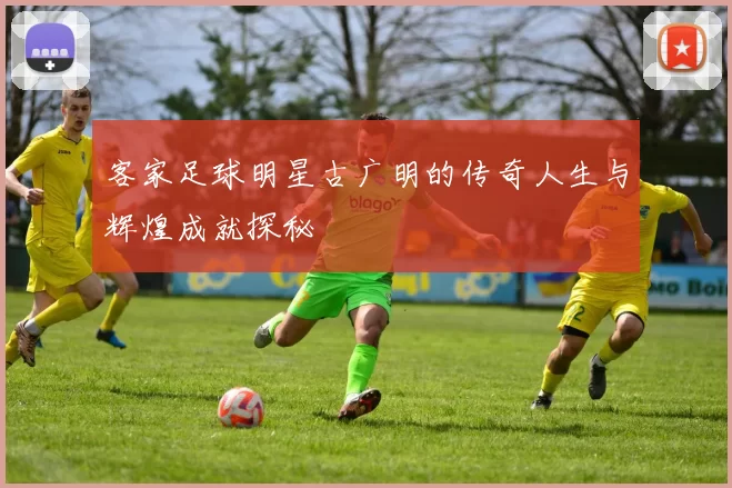 客家足球明星古广明的传奇人生与辉煌成就探秘