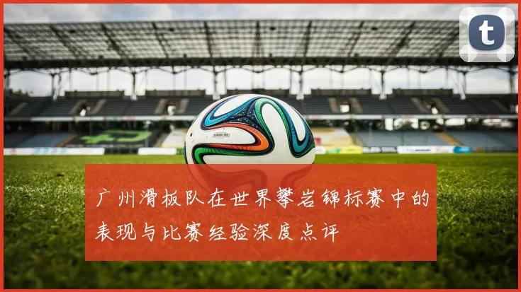 广州滑板队在世界攀岩锦标赛中的表现与比赛经验深度点评