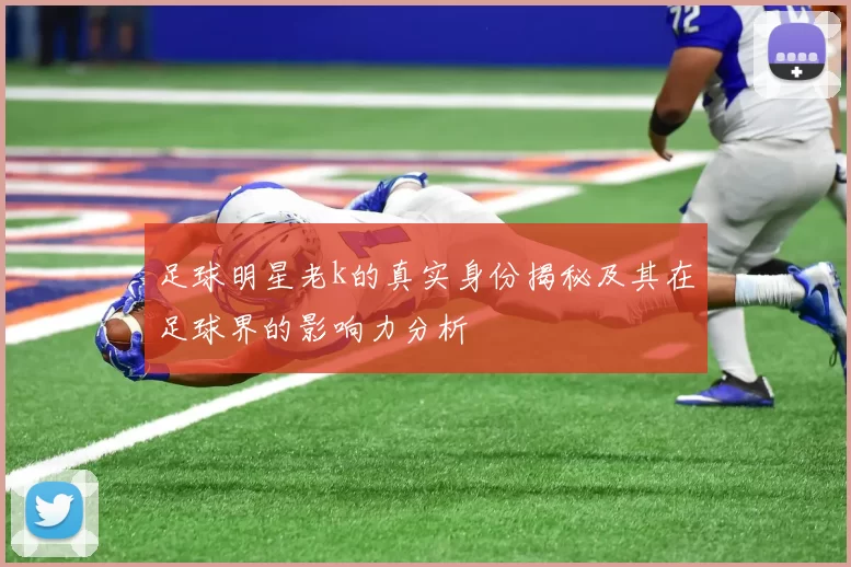 足球明星老k的真实身份揭秘及其在足球界的影响力分析